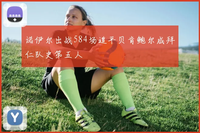 诺伊尔出战584场追平贝肯鲍尔成拜仁队史第五人