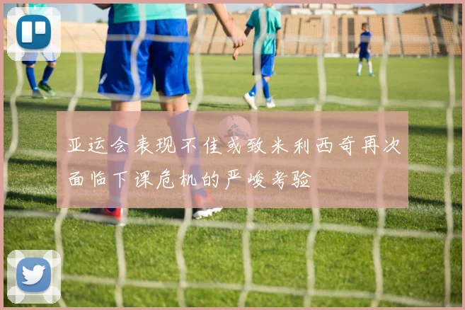 亚运会表现不佳或致米利西奇再次面临下课危机的严峻考验