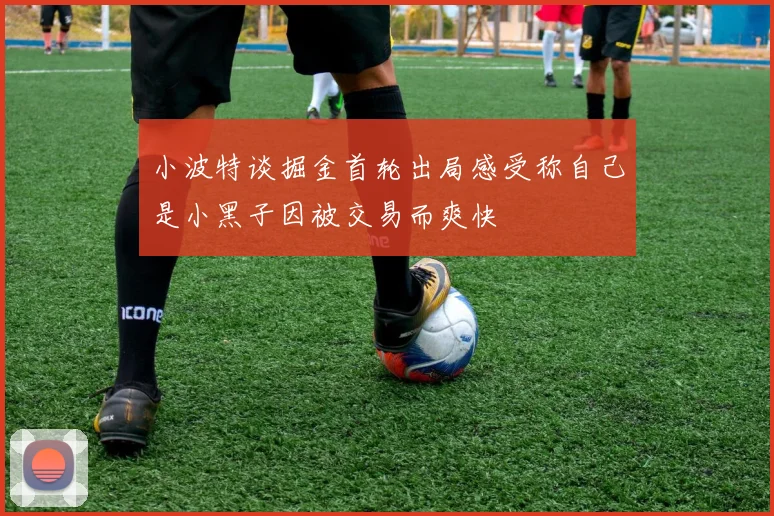 小波特谈掘金首轮出局感受称自己是小黑子因被交易而爽快