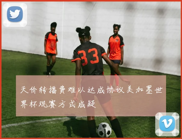 天价转播费难以达成协议美加墨世界杯观赛方式成疑