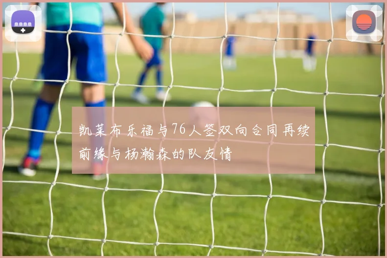 凯莱布乐福与76人签双向合同再续前缘与杨瀚森的队友情