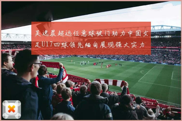 吴逸晨超远任意球破门助力中国女足U17四球领先缅甸展现强大实力
