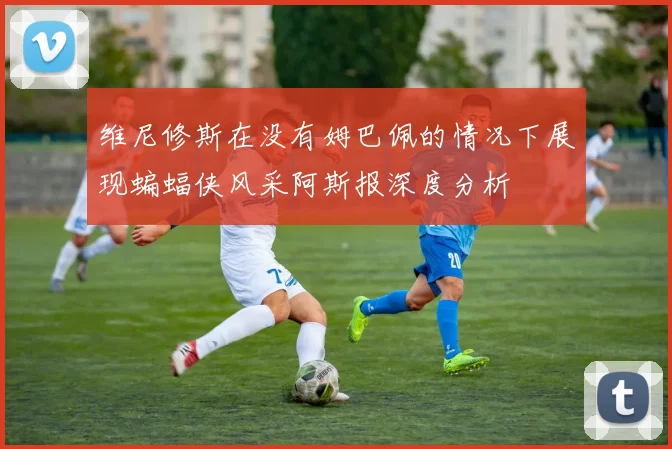 维尼修斯在没有姆巴佩的情况下展现蝙蝠侠风采阿斯报深度分析