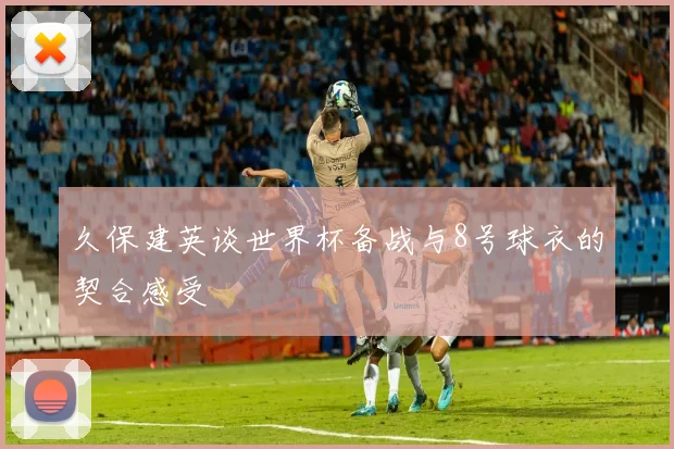久保建英谈世界杯备战与8号球衣的契合感受
