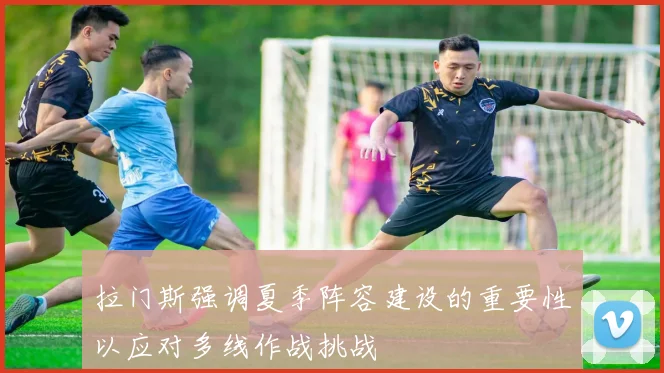 拉门斯强调夏季阵容建设的重要性以应对多线作战挑战