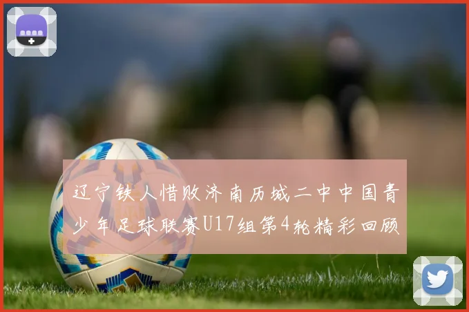 辽宁铁人惜败济南历城二中中国青少年足球联赛U17组第4轮精彩回顾