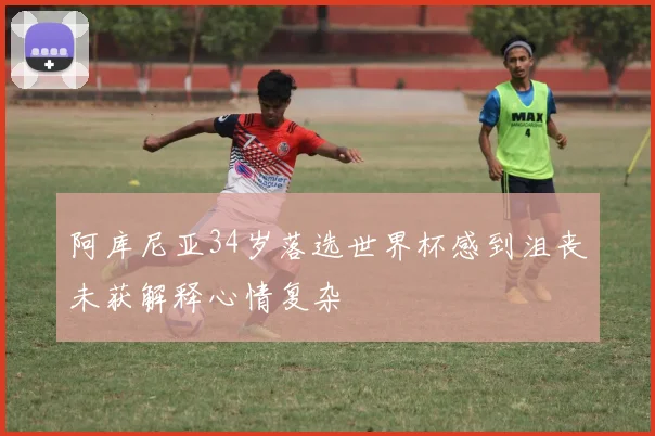 阿库尼亚34岁落选世界杯感到沮丧未获解释心情复杂