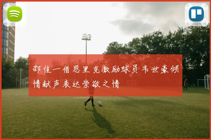 邵佳一借恩里克激励球员韦世豪倾情献声表达崇敬之情