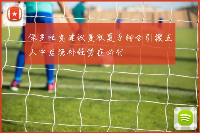 保罗帕克建议曼联夏季转会引援五人中后场补强势在必行