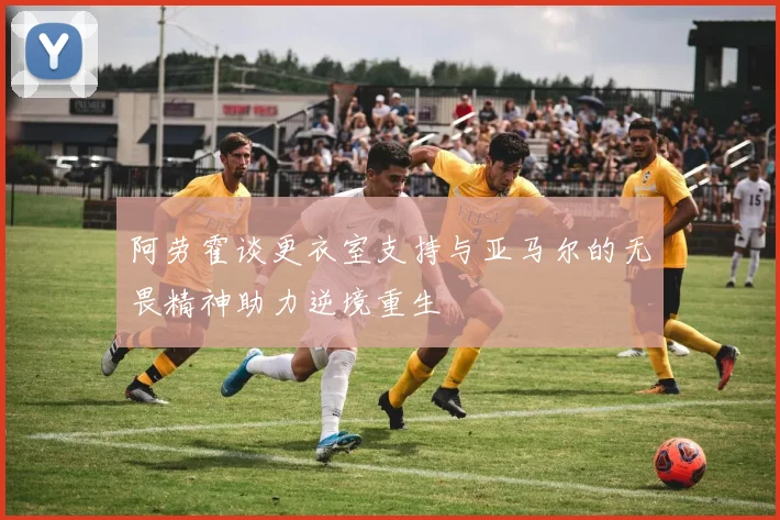 阿劳霍谈更衣室支持与亚马尔的无畏精神助力逆境重生