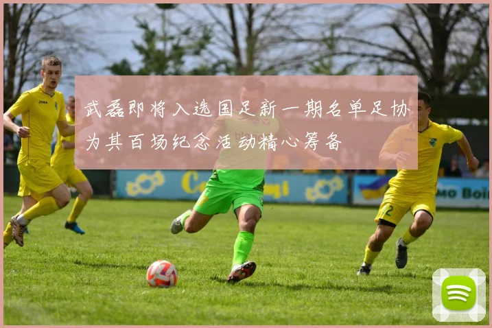 武磊即将入选国足新一期名单足协为其百场纪念活动精心筹备