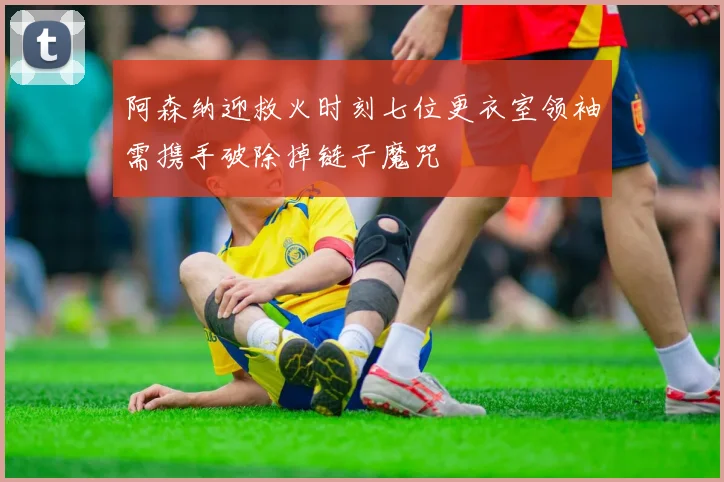 阿森纳迎救火时刻七位更衣室领袖需携手破除掉链子魔咒
