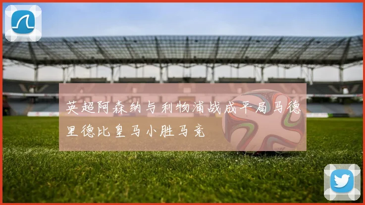 英超阿森纳与利物浦战成平局马德里德比皇马小胜马竞