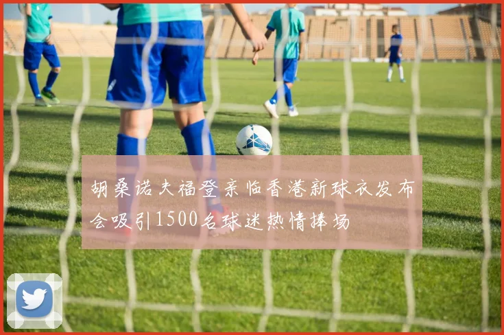胡桑诺夫福登亲临香港新球衣发布会吸引1500名球迷热情捧场
